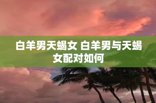 白羊男天蝎女 白羊男与天蝎女配对如何