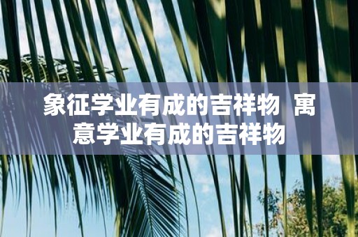 象征学业有成的吉祥物 寓意学业有成的吉祥物