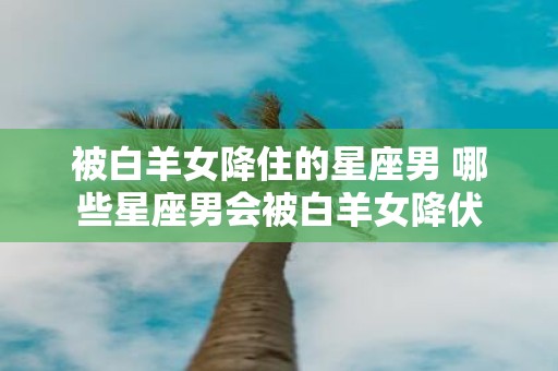 被白羊女降住的星座男 哪些星座男会被白羊女降伏