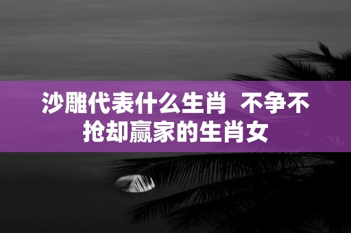 沙雕代表什么生肖 不争不抢却赢家的生肖女