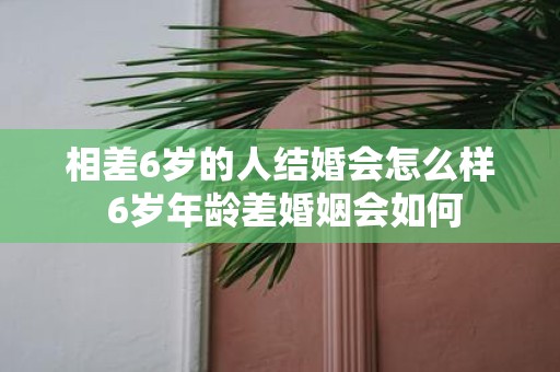 相差6岁的人结婚会怎么样 6岁年龄差婚姻会如何