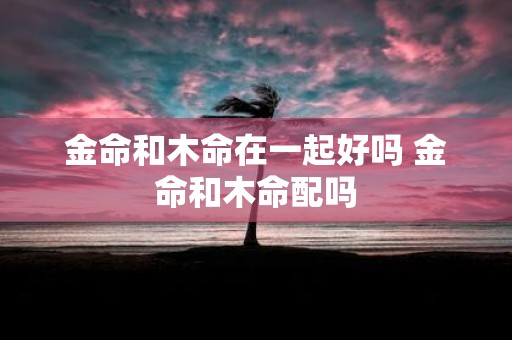 金命和木命在一起好吗 金命和木命配吗