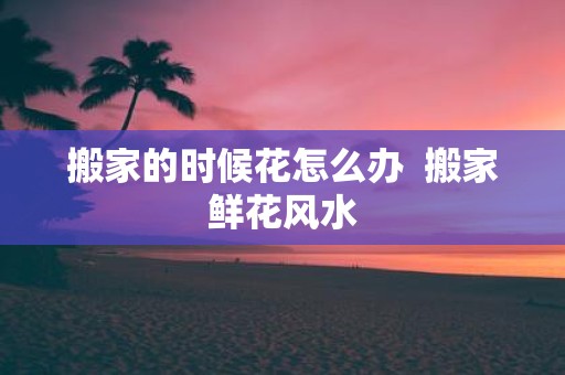 搬家的时候花怎么办 搬家鲜花风水