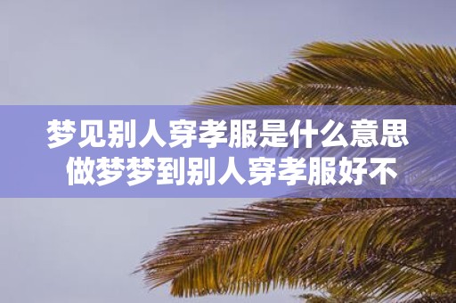 梦见别人穿孝服是什么意思 做梦梦到别人穿孝服好不好