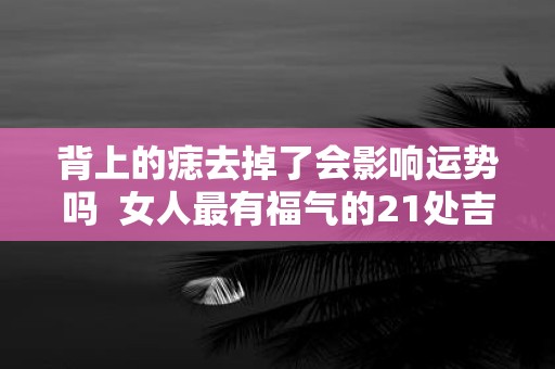 背上的痣去掉了会影响运势吗 女人最有福气的21处吉痣
