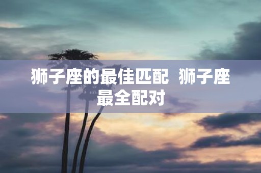 狮子座的最佳匹配 狮子座最全配对