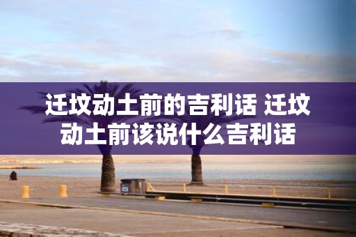迁坟动土前的吉利话 迁坟动土前该说什么吉利话