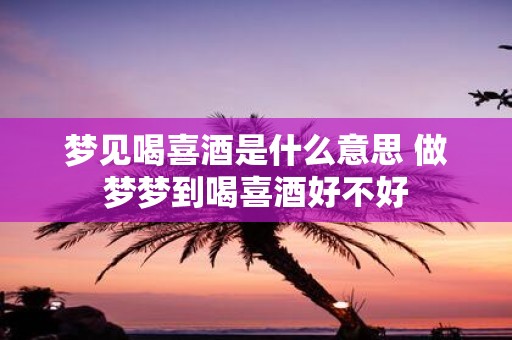 梦见喝喜酒是什么意思 做梦梦到喝喜酒好不好