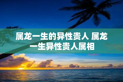 属龙一生的异性贵人 属龙一生异性贵人属相