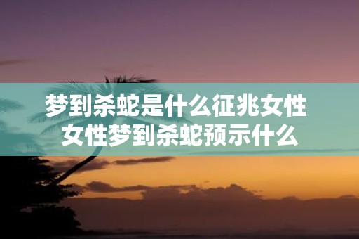 梦到杀蛇是什么征兆女性 女性梦到杀蛇预示什么
