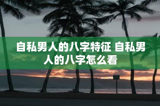 自私男人的八字特征 自私男人的八字怎么看