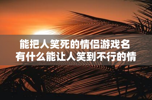 能把人笑死的情侣游戏名 有什么能让人笑到不行的情侣游戏