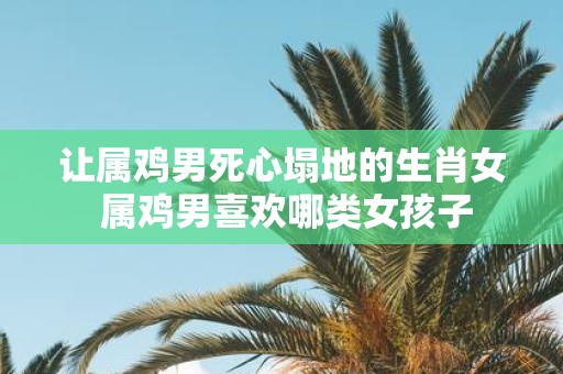 让属鸡男死心塌地的生肖女 属鸡男喜欢哪类女孩子