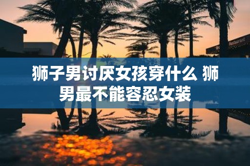 狮子男讨厌女孩穿什么 狮男最不能容忍女装