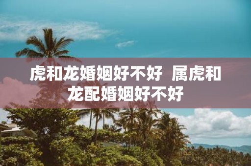 虎和龙婚姻好不好 属虎和龙配婚姻好不好