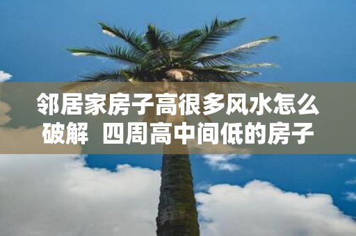 邻居家房子高很多风水怎么破解 四周高中间低的房子风水