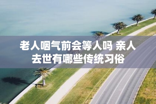 老人咽气前会等人吗 亲人去世有哪些传统习俗