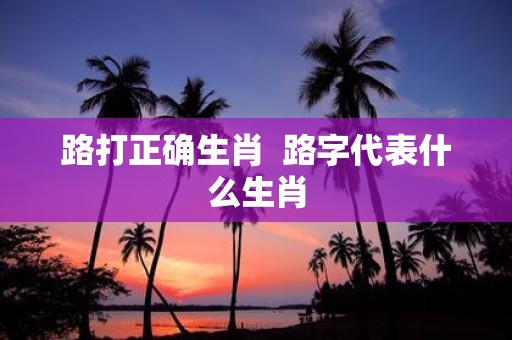 路打正确生肖 路字代表什么生肖