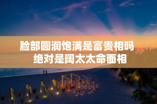 脸部圆润饱满是富贵相吗 绝对是阔太太命面相
