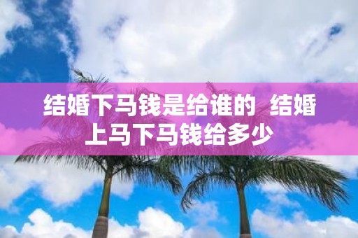结婚下马钱是给谁的 结婚上马下马钱给多少