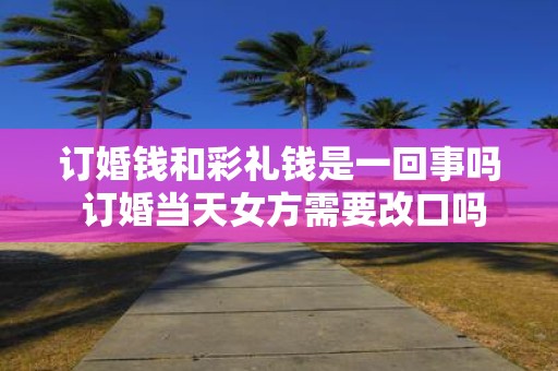 订婚钱和彩礼钱是一回事吗 订婚当天女方需要改口吗