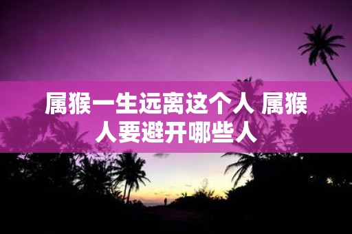 属猴一生远离这个人 属猴人要避开哪些人