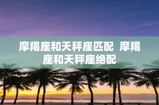 摩羯座和天秤座匹配 摩羯座和天秤座绝配