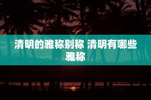 清明的雅称别称 清明有哪些雅称