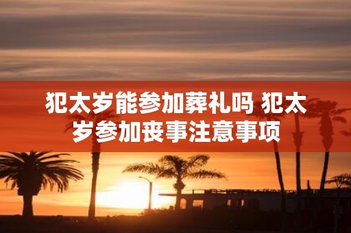 犯太岁能参加葬礼吗 犯太岁参加丧事注意事项