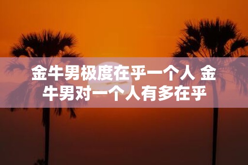 金牛男极度在乎一个人 金牛男对一个人有多在乎