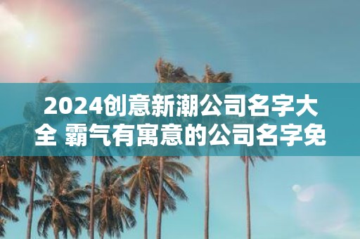 2025创意新潮公司名字大全 霸气有寓意的公司名字免费