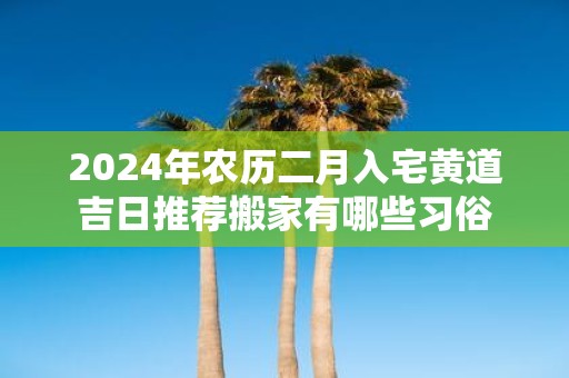 2025年农历二月入宅黄道吉日推荐搬家有哪些习俗