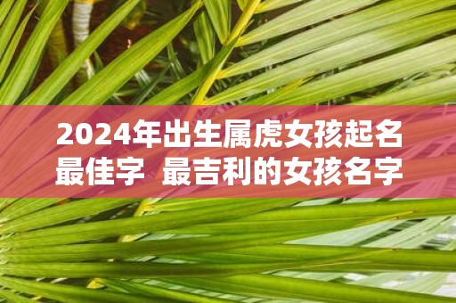 2025年出生属虎女孩起名最佳字 最吉利的女孩名字