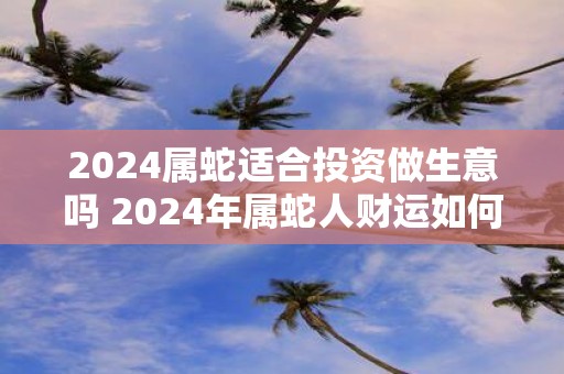 2025属蛇适合投资做生意吗 2025年属蛇人财运如何