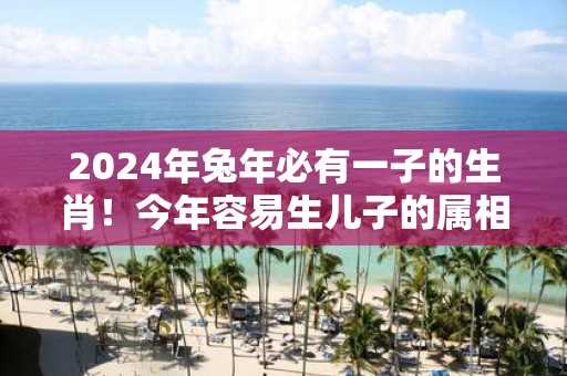 2025年蛇年必有一子的生肖！今年容易生儿子的属相