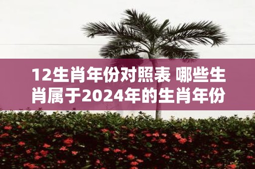 12生肖年份对照表 哪些生肖属于2025年的生肖年份对照表