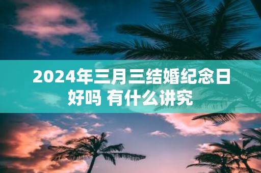 2025年三月三结婚纪念日好吗 有什么讲究