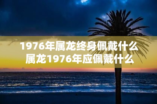 1976年属龙终身佩戴什么 属龙1976年应佩戴什么