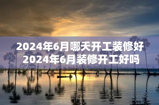 2025年6月哪天开工装修好 2025年6月装修开工好吗