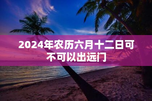 2025年农历六月十二日可不可以出远门