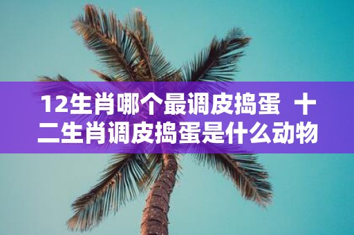 12生肖哪个最调皮捣蛋 十二生肖调皮捣蛋是什么动物