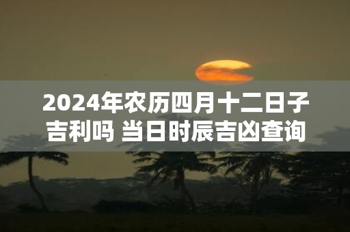 2025年农历四月十二日子吉利吗 当日时辰吉凶查询