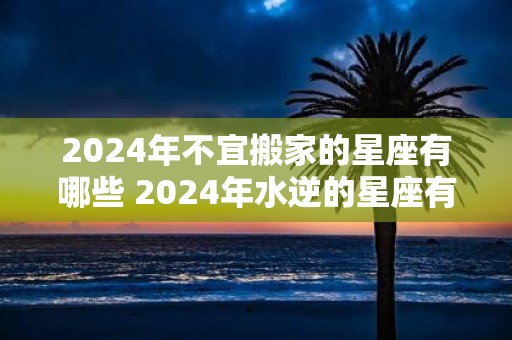 2025年不宜搬家的星座有哪些 2025年水逆的星座有哪些