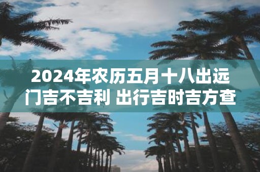 2025年农历五月十八出远门吉不吉利 出行吉时吉方查询
