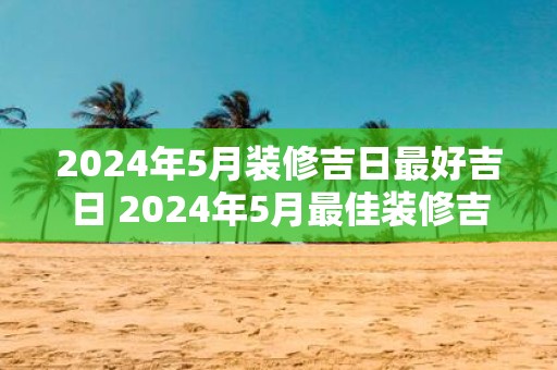 2025年5月装修吉日最好吉日 2025年5月最佳装修吉日是什么