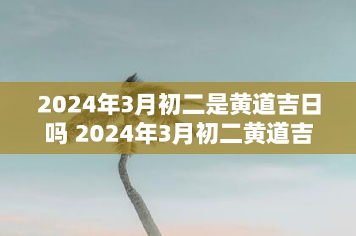 2025年3月初二是黄道吉日吗 2025年3月初二黄道吉日