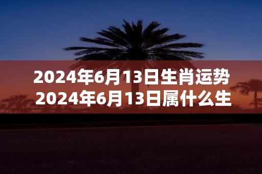 2025年6月13日生肖运势 2025年6月13日属什么生肖运势如何