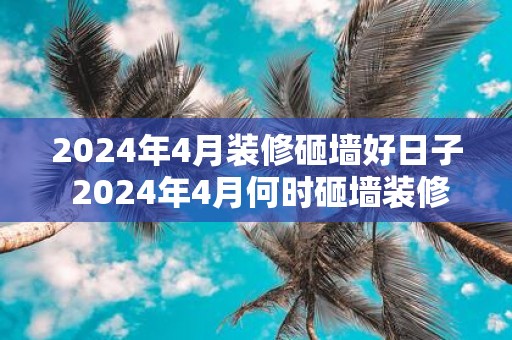 2025年4月装修砸墙好日子 2025年4月何时砸墙装修