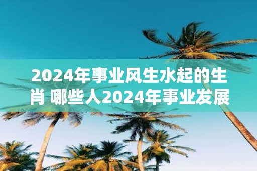 2025年事业风生水起的生肖 哪些人2025年事业发展不错
