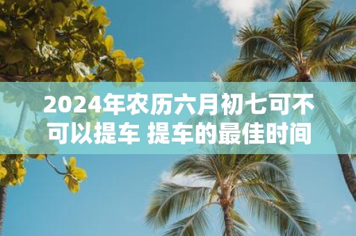 2025年农历六月初七可不可以提车 提车的最佳时间